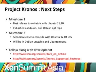 Project Kronos : Next Steps Milestone 1 First release to coincide with Ubuntu 11.10 Published as Ubuntu and Debian apt repo Milestone 2 Second release to coincide with Ubuntu 12.04 LTS Will be in Debian unstable and Ubuntu repos Follow along with development http://wiki.xen.org/xenwiki/XAPI_on_debian http://wiki.xen.org/xenwiki/Kronos_Supported_Features 