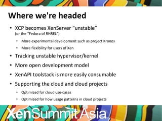 Where we're headed XCP becomes XenServer “unstable” (or the “Fedora of RHREL”) More experimental development such as project Kronos More flexibility for users of Xen Tracking unstable hypervisor/kernel More open development model XenAPI toolstack is more easily consumable Supporting the cloud and cloud projects Optimized for cloud use-cases Optimized for how usage patterns in cloud projects 