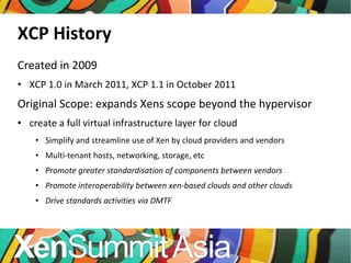 XCP History Created in 2009 XCP 1.0 in March 2011, XCP 1.1 in October 2011 Original Scope: expands Xens scope beyond the hypervisor create a full virtual infrastructure layer for cloud Simplify and streamline use of Xen by cloud providers and vendors Multi-tenant hosts, networking, storage, etc Promote greater standardisation of components between vendors Promote interoperability between xen-based clouds and other clouds Drive standards activities via DMTF 