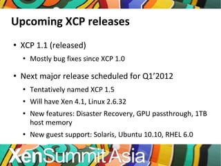 Upcoming XCP releases XCP 1.1 (released) Mostly bug fixes since XCP 1.0 Next major release scheduled for Q1’2012 Tentatively named XCP 1.5 Will have Xen 4.1, Linux 2.6.32 New features: Disaster Recovery, GPU passthrough, 1TB host memory New guest support: Solaris, Ubuntu 10.10, RHEL 6.0 