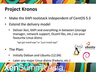 Project Kronos Make the XAPI toolstack independent of CentOS 5.5 Extend the delivery model Deliver Xen, XAPI and everything in between (storage manager, network support, Ocaml libs, etc.) via your favourite Linux distro “ apt-get install xapi” or “yum install xapi” The Plan: Initially Debian and Ubuntu (12.04) Later any major Linux distro (Fedora, etc.) 