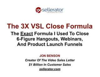 The 3X VSL Close Formula
The Exact Formula I Used To Close 
6-Figure Hangouts, Webinars, 
And Product Launch Funnels
JON BENSON
Creator Of The Video Sales Letter
$1 Billion In Customer Sales
sellerator.com
 