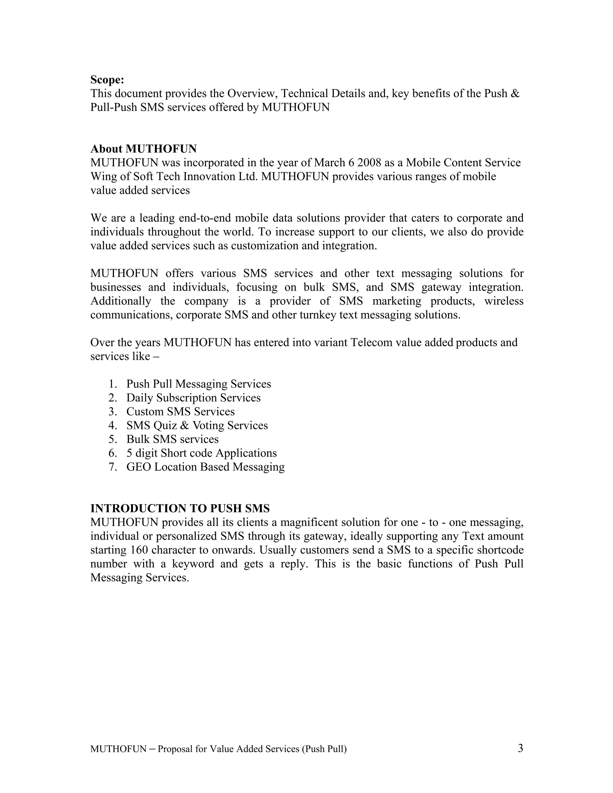 Value Added Services (Push Pull) 3
This document provides the Overview, Technical Details and, key benefits of the Push &
Pull-Push SMS services offered by
About MUTHOFUN
MUTHOFUN was incorporated in the year of March 6 2008 as a Mobile Content Service
Wing of Soft Tech Innovation Ltd. MUTHOFUN provides various ranges of mobile
value added services
We are a leading end-to-end mobile data solutions provider that caters to corporate and
individuals throughout the world. To increase support to our clients, we also do provide
value added services such as customization and integration.
MUTHOFUN offers various SMS services and other text messaging solutions for
businesses and individuals, focusing on bulk SMS, and SMS gateway integration.
Additionally the company is a provider of SMS marketing products, wireless
communications, corporate SMS and other turnkey text messaging solutions.
Over the years MUTHOFUN has entered into variant Telecom value added products and
services like
1.
2.
3.
4.
5. Bulk SMS services
6. 5 digit Short code Applications
7. GEO Location Based Messaging
INTRODUCTION TO PUSH SMS
provides all its clients a magnificent solution for one - to - one messaging,
individual or personalized SMS through its gateway, ideally supporting any Text
. Usually customers send a SMS to a specific shortcode
number with a keyword and gets a reply. This is the basic functions of Push Pull
Messaging Services.
 
