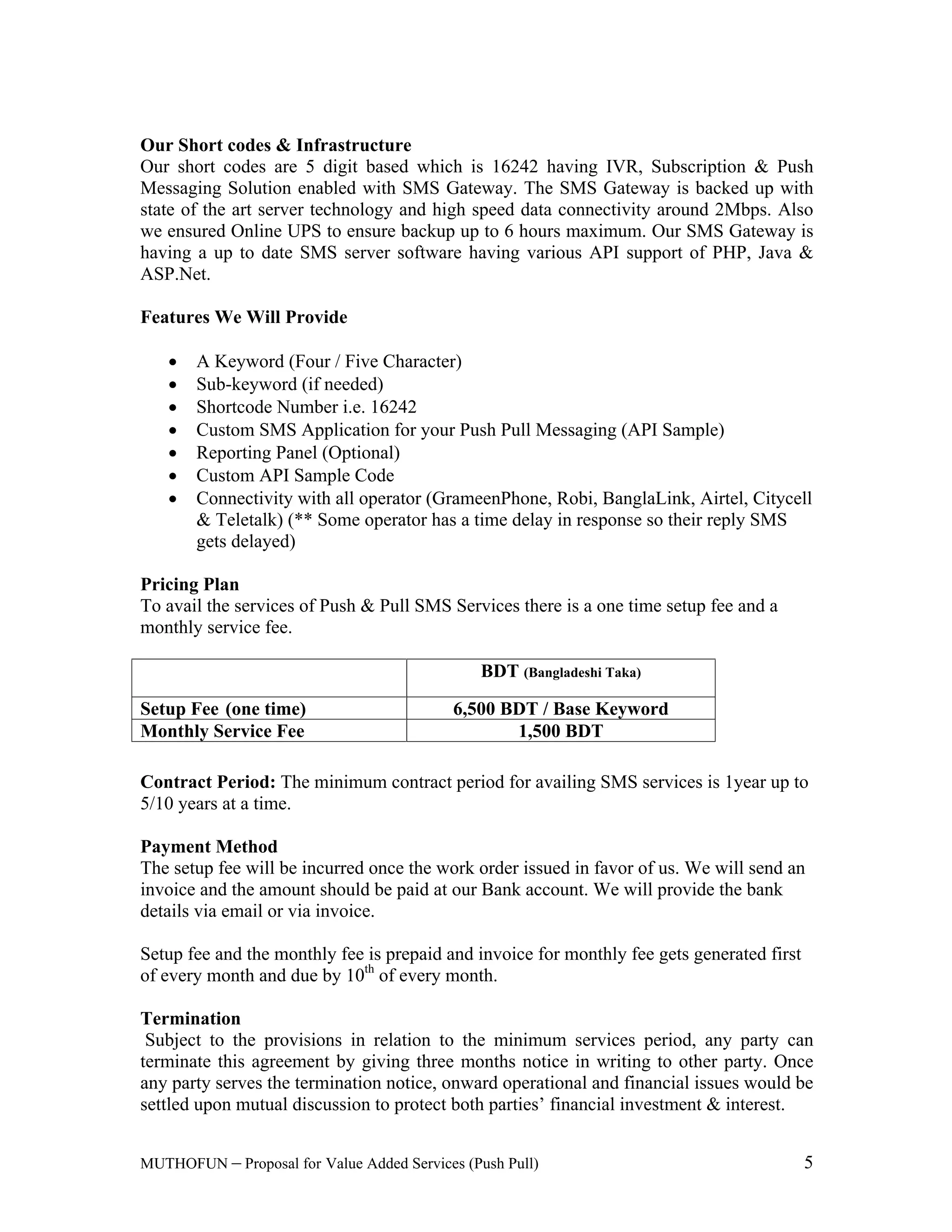 Value Added Services (Push Pull) 5
Our Short codes & Infrastructure
Our short codes are 5 digit based which is 16242 having IVR, Subscription & Push
Messaging Solution enabled with SMS Gateway. The SMS Gateway is backed up with
state of the art server technology and high speed data connectivity around 2Mbps. Also
we ensured Online UPS to ensure backup up to 6 hours maximum. Our SMS Gateway is
having a up to date SMS server software having various API support of PHP, Java &
ASP.Net.
Features We Will Provide
A Keyword (Four / Five Character)
Sub-keyword (if needed)
Shortcode Number i.e. 16242
Custom SMS Application for your Push Pull Messaging (API Sample)
Reporting Panel (Optional)
Custom API Sample Code
Connectivity with all operator (GrameenPhone, Robi, BanglaLink, Airtel, Citycell
& Teletalk) (** Some operator has a time delay in response so their reply SMS
gets delayed)
Pricing Plan
To avail the services of Push & Pull SMS Services there is a one time setup fee and a
monthly service fee.
BDT (Bangladeshi Taka)
Setup Fee (one time) 6,500 BDT / Base Keyword
Monthly Service Fee 1,500 BDT
Contract Period: The minimum contract period for availing SMS services is 1year up to
5/10 years at a time.
Payment Method
The setup fee will be incurred once the work order issued in favor of us. We will send an
invoice and the amount should be paid at our Bank account. We will provide the bank
details via email or via invoice.
Setup fee and the monthly fee is prepaid and invoice for monthly fee gets generated first
of every month and due by 10th
of every month.
Termination
Subject to the provisions in relation to the minimum services period, any party can
terminate this agreement by giving three months notice in writing to other party. Once
any party serves the termination notice, onward operational and financial issues would be
settled upon mutual discussion to protect both parties financial investment & interest.
 