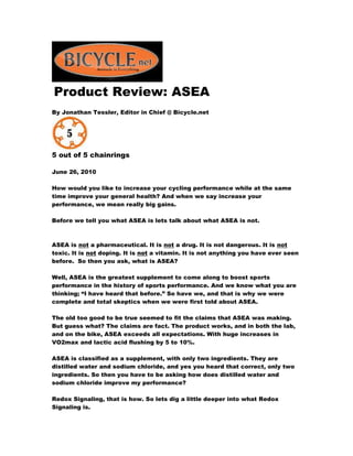 Product Review: ASEA
By Jonathan Tessler, Editor in Chief @ Bicycle.net
5 out of 5 chainrings
June 26, 2010
How would you like to increase your cycling performance while at the same
time improve your general health? And when we say increase your
performance, we mean really big gains.
Before we tell you what ASEA is lets talk about what ASEA is not.
ASEA is not a pharmaceutical. It is not a drug. It is not dangerous. It is not
toxic. It is not doping. It is not a vitamin. It is not anything you have ever seen
before. So then you ask, what is ASEA?
Well, ASEA is the greatest supplement to come along to boost sports
performance in the history of sports performance. And we know what you are
thinking; “I have heard that before.” So have we, and that is why we were
complete and total skeptics when we were first told about ASEA.
The old too good to be true seemed to fit the claims that ASEA was making.
But guess what? The claims are fact. The product works, and in both the lab,
and on the bike, ASEA exceeds all expectations. With huge increases in
VO2max and lactic acid flushing by 5 to 10%.
ASEA is classified as a supplement, with only two ingredients. They are
distilled water and sodium chloride, and yes you heard that correct, only two
ingredients. So then you have to be asking how does distilled water and
sodium chloride improve my performance?
Redox Signaling, that is how. So lets dig a little deeper into what Redox
Signaling is.
 