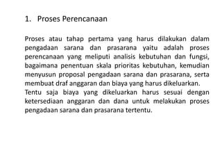 1. Proses Perencanaan
Proses atau tahap pertama yang harus dilakukan dalam
pengadaan sarana dan prasarana yaitu adalah proses
perencanaan yang meliputi analisis kebutuhan dan fungsi,
bagaimana penentuan skala prioritas kebutuhan, kemudian
menyusun proposal pengadaan sarana dan prasarana, serta
membuat draf anggaran dan biaya yang harus dikeluarkan.
Tentu saja biaya yang dikeluarkan harus sesuai dengan
ketersediaan anggaran dan dana untuk melakukan proses
pengadaan sarana dan prasarana tertentu.
 