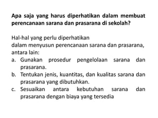 Apa saja yang harus diperhatikan dalam membuat
perencanaan sarana dan prasarana di sekolah?
Hal-hal yang perlu diperhatikan
dalam menyusun perencanaan sarana dan prasarana,
antara lain:
a. Gunakan prosedur pengelolaan sarana dan
prasarana.
b. Tentukan jenis, kuantitas, dan kualitas sarana dan
prasarana yang dibutuhkan.
c. Sesuaikan antara kebutuhan sarana dan
prasarana dengan biaya yang tersedia
 