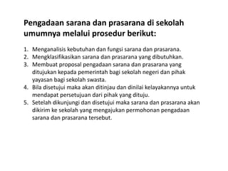 Pengadaan sarana dan prasarana di sekolah
umumnya melalui prosedur berikut:
1. Menganalisis kebutuhan dan fungsi sarana dan prasarana.
2. Mengklasifikasikan sarana dan prasarana yang dibutuhkan.
3. Membuat proposal pengadaan sarana dan prasarana yang
ditujukan kepada pemerintah bagi sekolah negeri dan pihak
yayasan bagi sekolah swasta.
4. Bila disetujui maka akan ditinjau dan dinilai kelayakannya untuk
mendapat persetujuan dari pihak yang dituju.
5. Setelah dikunjungi dan disetujui maka sarana dan prasarana akan
dikirim ke sekolah yang mengajukan permohonan pengadaan
sarana dan prasarana tersebut.
 