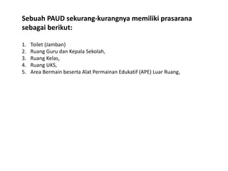 Sebuah PAUD sekurang-kurangnya memiliki prasarana
sebagai berikut:
1. Toilet (Jamban)
2. Ruang Guru dan Kepala Sekolah,
3. Ruang Kelas,
4. Ruang UKS,
5. Area Bermain beserta Alat Permainan Edukatif (APE) Luar Ruang,
 