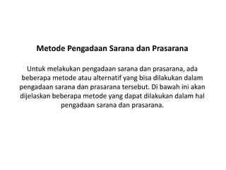 Metode Pengadaan Sarana dan Prasarana
Untuk melakukan pengadaan sarana dan prasarana, ada
beberapa metode atau alternatif yang bisa dilakukan dalam
pengadaan sarana dan prasarana tersebut. Di bawah ini akan
dijelaskan beberapa metode yang dapat dilakukan dalam hal
pengadaan sarana dan prasarana.
 