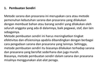 1. Pembuatan Sendiri
Metode sarana dan prasarana ini merupakan cara atau metode
pemenuhan kebutuhan sarana dan prasarana yang dilakukan
dengan membuat bahan atau barang sendiri yang dilakukan oleh
seluruh anggota yang ada di dalamnya, baik pegawai, staf, dan lain
sebagainya.
Metode pembuatan sendiri ini harus meningkatkan tingkat
efektivitas dan efisiensinya apabila dibandingkan dengan berbagai
cara pengadaan sarana dan prasarana yang lainnya. Sehingga,
metode pembuatan sendiri itu biasanya dilakukan terhadap sarana
dan prasarana yang bersifat sederhana dan juga murah.
Biasanya, metode pembuatan sendiri dalam sarana dan prasarana
misalnya menggunakan alat-alat peraga.
 