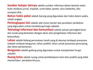 Sumber belajar lainnya adalah sumber informasi dalam bentuk selain
buku meliputi jurnal, majalah, surat kabar, poster, situs (website), dan
compact disk.
Bahan habis pakai adalah barang yang digunakan dan habis dalam waktu
relatif singkat.
Perlengkapan lain adalah alat mesin kantor dan peralatan tambahan
yang digunakan untuk mendukung fungsi sekolah.
Teknologi informasi dan komunikasi adalah satuan perangkat keras
dan lunak yang berkaitan dengan akses dan pengelolaan informasi dan
komunikasi.
Lahan adalah bidang permukaan tanah yang di atasnya terdapat prasarana
sekolah meliputi bangunan, lahan praktik, lahan untuk prasarana penunjang,
dan lahan pertamanan.
Bangunan adalah gedung yang digunakan untuk menjalankan fungsi
sekolah.
Ruang kelas adalah ruang untuk pembelajaran teori dan praktik yang tidak
memerlukan peralatan khusus.
 