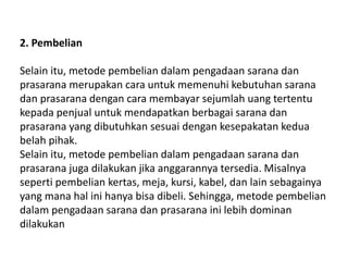 2. Pembelian
Selain itu, metode pembelian dalam pengadaan sarana dan
prasarana merupakan cara untuk memenuhi kebutuhan sarana
dan prasarana dengan cara membayar sejumlah uang tertentu
kepada penjual untuk mendapatkan berbagai sarana dan
prasarana yang dibutuhkan sesuai dengan kesepakatan kedua
belah pihak.
Selain itu, metode pembelian dalam pengadaan sarana dan
prasarana juga dilakukan jika anggarannya tersedia. Misalnya
seperti pembelian kertas, meja, kursi, kabel, dan lain sebagainya
yang mana hal ini hanya bisa dibeli. Sehingga, metode pembelian
dalam pengadaan sarana dan prasarana ini lebih dominan
dilakukan
 