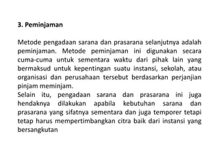 3. Peminjaman
Metode pengadaan sarana dan prasarana selanjutnya adalah
peminjaman. Metode peminjaman ini digunakan secara
cuma-cuma untuk sementara waktu dari pihak lain yang
bermaksud untuk kepentingan suatu instansi, sekolah, atau
organisasi dan perusahaan tersebut berdasarkan perjanjian
pinjam meminjam.
Selain itu, pengadaan sarana dan prasarana ini juga
hendaknya dilakukan apabila kebutuhan sarana dan
prasarana yang sifatnya sementara dan juga temporer tetapi
tetap harus mempertimbangkan citra baik dari instansi yang
bersangkutan
 