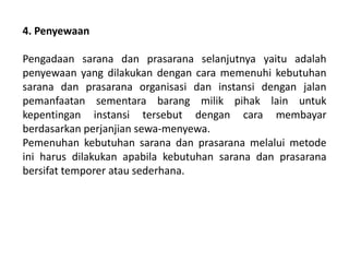 4. Penyewaan
Pengadaan sarana dan prasarana selanjutnya yaitu adalah
penyewaan yang dilakukan dengan cara memenuhi kebutuhan
sarana dan prasarana organisasi dan instansi dengan jalan
pemanfaatan sementara barang milik pihak lain untuk
kepentingan instansi tersebut dengan cara membayar
berdasarkan perjanjian sewa-menyewa.
Pemenuhan kebutuhan sarana dan prasarana melalui metode
ini harus dilakukan apabila kebutuhan sarana dan prasarana
bersifat temporer atau sederhana.
 
