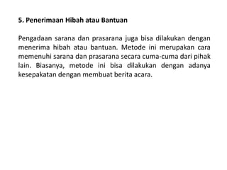 5. Penerimaan Hibah atau Bantuan
Pengadaan sarana dan prasarana juga bisa dilakukan dengan
menerima hibah atau bantuan. Metode ini merupakan cara
memenuhi sarana dan prasarana secara cuma-cuma dari pihak
lain. Biasanya, metode ini bisa dilakukan dengan adanya
kesepakatan dengan membuat berita acara.
 