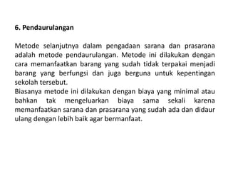 6. Pendaurulangan
Metode selanjutnya dalam pengadaan sarana dan prasarana
adalah metode pendaurulangan. Metode ini dilakukan dengan
cara memanfaatkan barang yang sudah tidak terpakai menjadi
barang yang berfungsi dan juga berguna untuk kepentingan
sekolah tersebut.
Biasanya metode ini dilakukan dengan biaya yang minimal atau
bahkan tak mengeluarkan biaya sama sekali karena
memanfaatkan sarana dan prasarana yang sudah ada dan didaur
ulang dengan lebih baik agar bermanfaat.
 