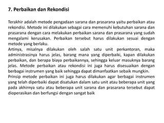 7. Perbaikan dan Rekondisi
Terakhir adalah metode pengadaan sarana dan prasarana yaitu perbaikan atau
rekondisi. Metode ini dilakukan sebagai cara memenuhi kebutuhan sarana dan
prasarana dengan cara melakukan perbaikan sarana dan prasarana yang sudah
mengalami kerusakan. Perbaikan tersebut harus dilakukan sesuai dengan
metode yang berlaku.
Artinya, misalnya dilakukan oleh salah satu unit perkantoran, maka
administrasinya harus jelas, barang mana yang diperbaiki, kapan dilakukan
perbaikan, dan berapa biaya perbaikannya, sehingga keluar masuknya barang
jelas. Metode perbaikan atau rekondisi ini juga harus disesuaikan dengan
berbagai instrumen yang baik sehingga dapat dimanfaatkan sebaik mungkin.
Prinsip metode perbaikan ini juga harus dilakukan agar berbagai instrumen
yang telah diperbaiki dapat disatukan dalam satu unit atau beberapa unit yang
pada akhirnya satu atau beberapa unit sarana dan prasarana tersebut dapat
dioperasikan dan berfungsi dengan sangat baik
 