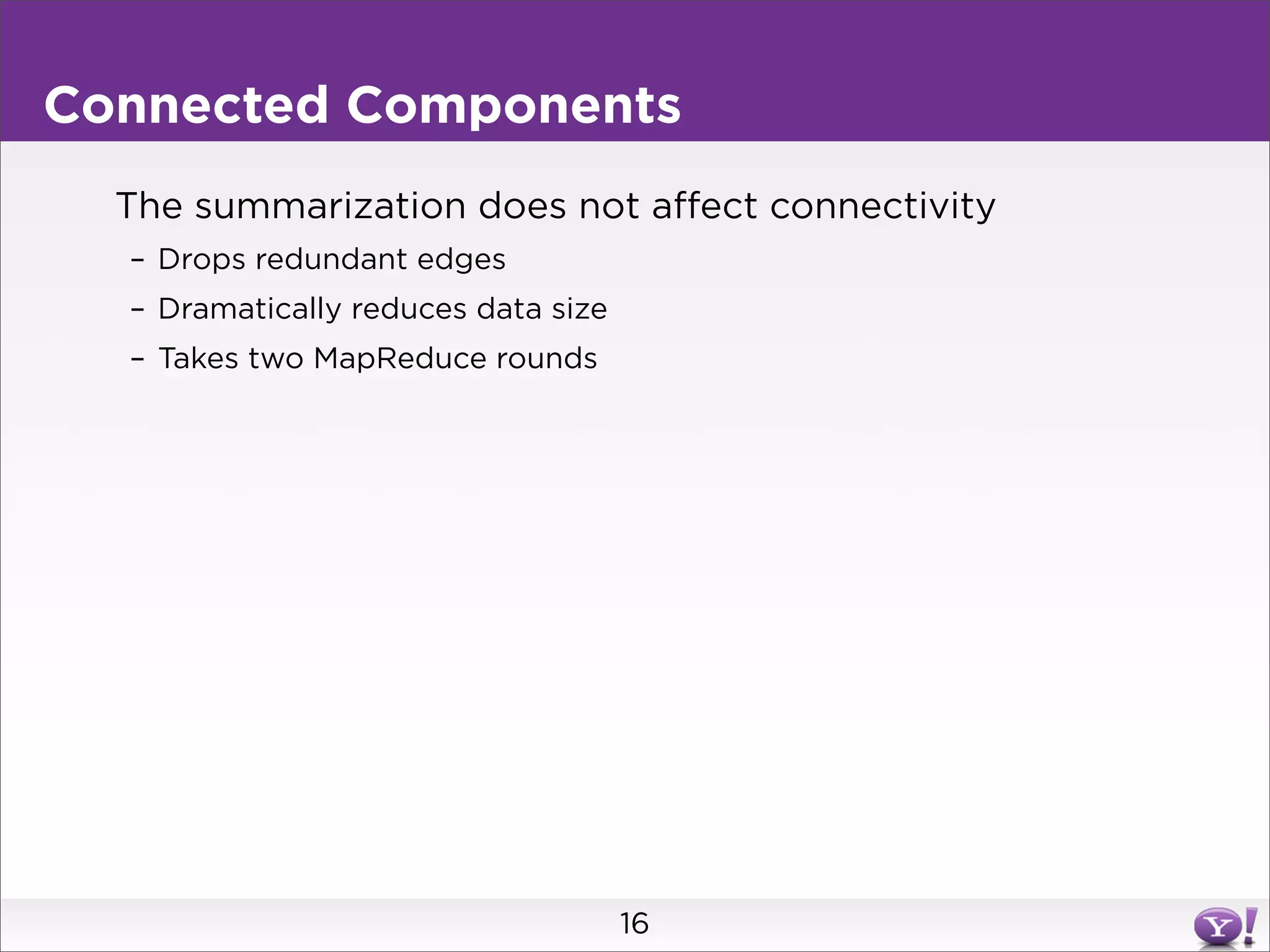 Connected Components
  The summarization does not affect connectivity
  – Drops redundant edges
  – Dramatically reduces data size
  – Takes two MapReduce rounds




                                     16
 