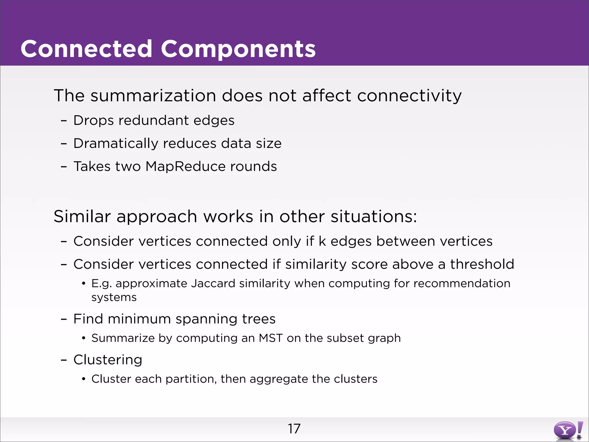 Connected Components
  The summarization does not affect connectivity
  – Drops redundant edges
  – Dramatically reduces data size
  – Takes two MapReduce rounds


  Similar approach works in other situations:
  – Consider vertices connected only if k edges between vertices
  – Consider vertices connected if similarity score above a threshold
     • E.g. approximate Jaccard similarity when computing for recommendation
       systems
  – Find minimum spanning trees
     • Summarize by computing an MST on the subset graph
  – Clustering
     • Cluster each partition, then aggregate the clusters



                                         17
 