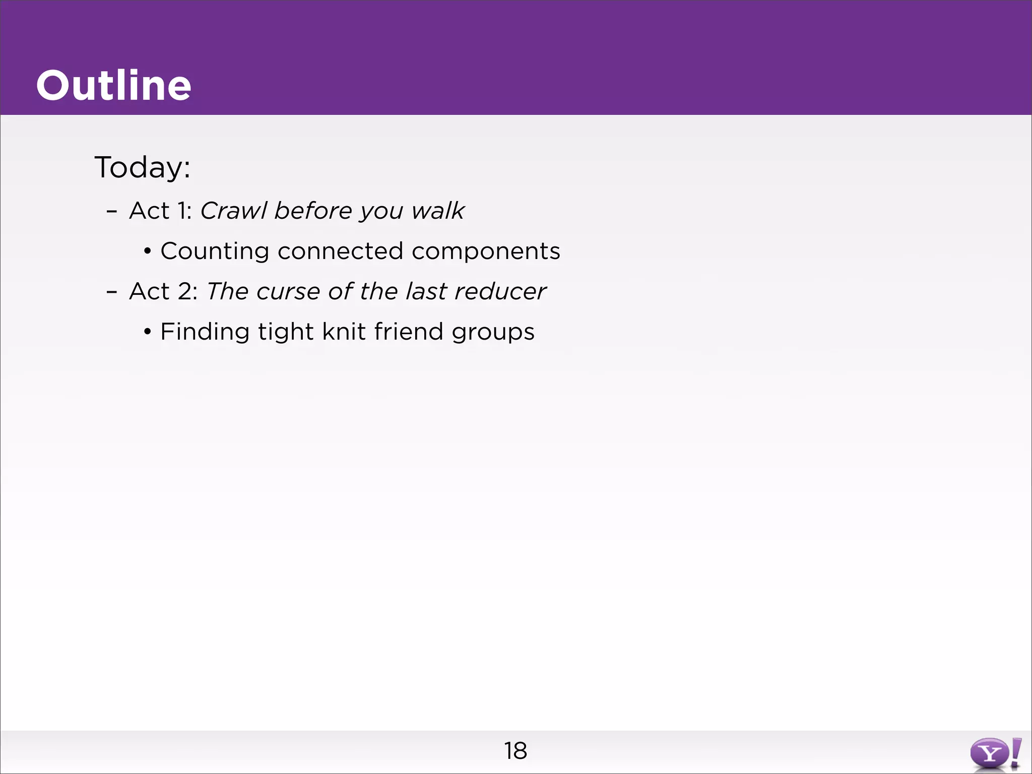 Outline
  Today:
   – Act 1: Crawl before you walk
      • Counting connected components
   – Act 2: The curse of the last reducer
      • Finding tight knit friend groups




                                     18
 