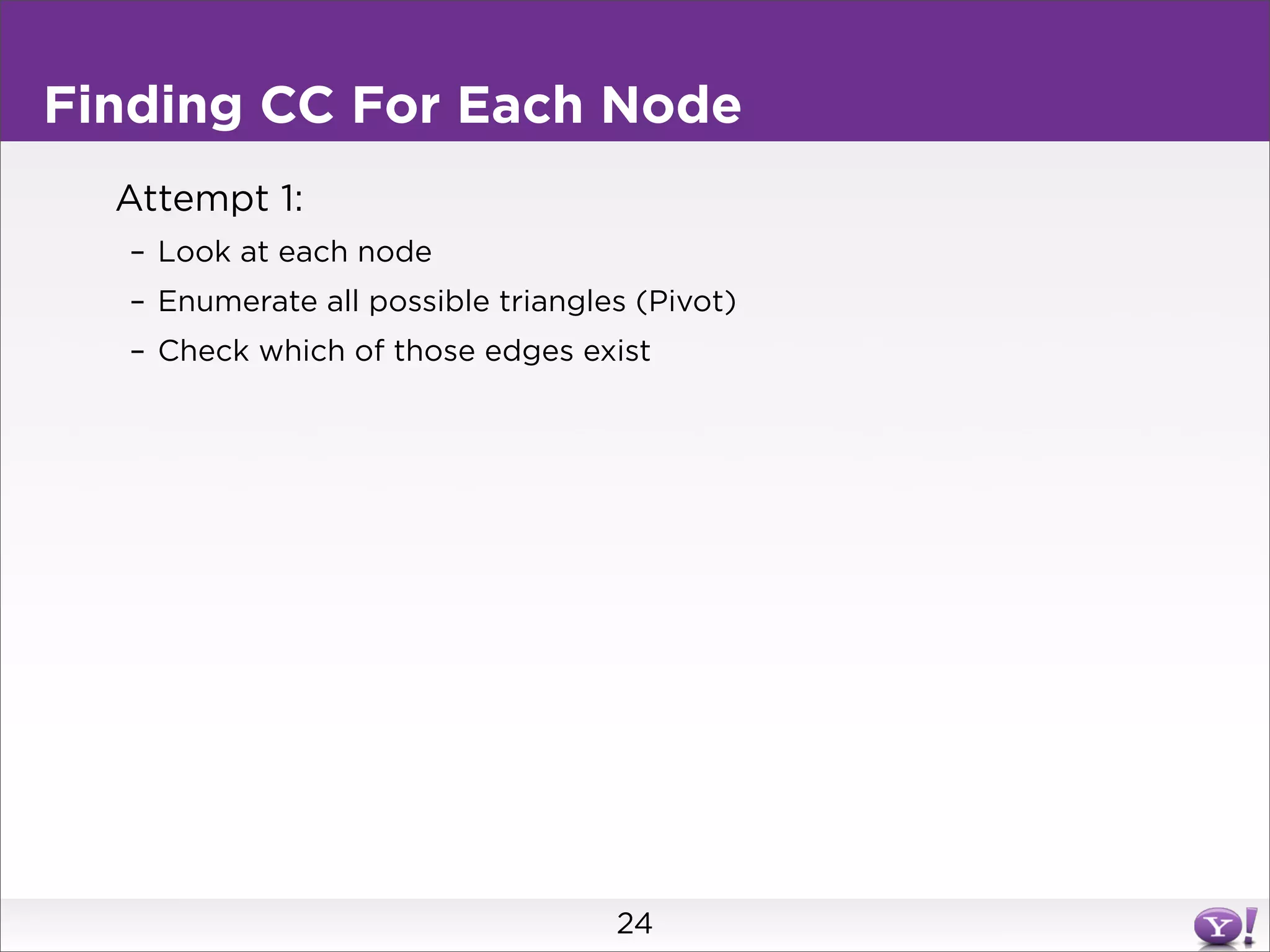 Finding CC For Each Node
  Attempt 1:
  – Look at each node
  – Enumerate all possible triangles (Pivot)
  – Check which of those edges exist




                                   24
 