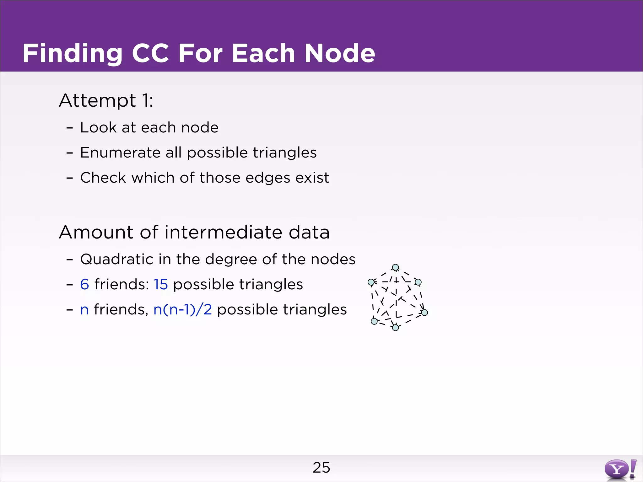 Finding CC For Each Node
  Attempt 1:
  – Look at each node
  – Enumerate all possible triangles
  – Check which of those edges exist


  Amount of intermediate data
  – Quadratic in the degree of the nodes
  – 6 friends: 15 possible triangles
  – n friends, n(n-1)/2 possible triangles




                                       25
 