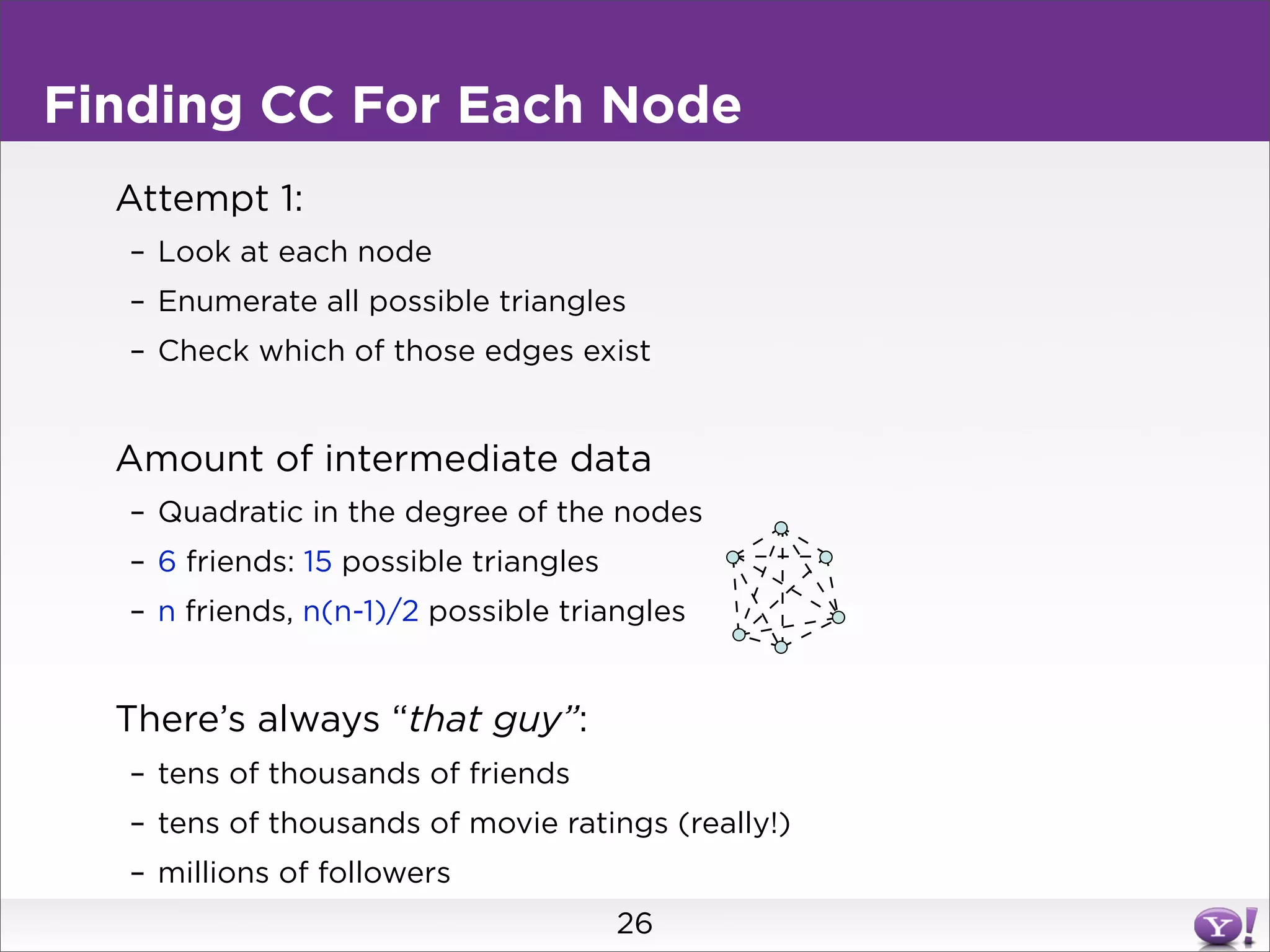 Finding CC For Each Node
  Attempt 1:
  – Look at each node
  – Enumerate all possible triangles
  – Check which of those edges exist


  Amount of intermediate data
  – Quadratic in the degree of the nodes
  – 6 friends: 15 possible triangles
  – n friends, n(n-1)/2 possible triangles


  There’s always “that guy”:
  – tens of thousands of friends
  – tens of thousands of movie ratings (really!)
  – millions of followers
                                       26
 