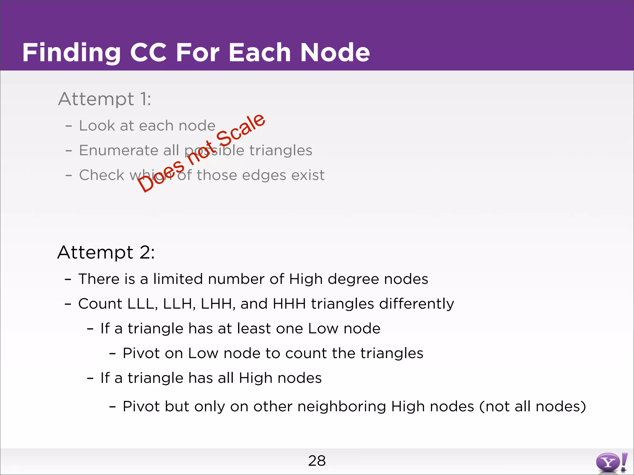 Finding CC For Each Node
  Attempt 1:
  – Look at each node      a le
                       Sc triangles
                    ot
  – Enumerate all possible
                sn
             oe
  – Check which of those edges exist
           D


  Attempt 2:
  – There is a limited number of High degree nodes
  – Count LLL, LLH, LHH, and HHH triangles differently
     – If a triangle has at least one Low node
        – Pivot on Low node to count the triangles
     – If a triangle has all High nodes
        – Pivot but only on other neighboring High nodes (not all nodes)


                                    28
 