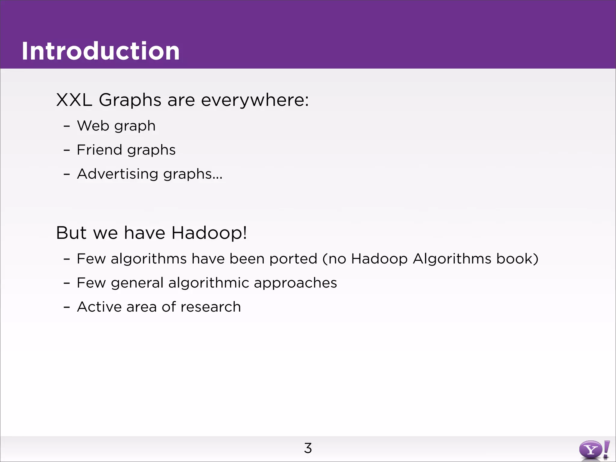 Introduction
  XXL Graphs are everywhere:
   – Web graph
   – Friend graphs
   – Advertising graphs...



  But we have Hadoop!
   – Few algorithms have been ported (no Hadoop Algorithms book)
   – Few general algorithmic approaches
   – Active area of research




                                  3
 