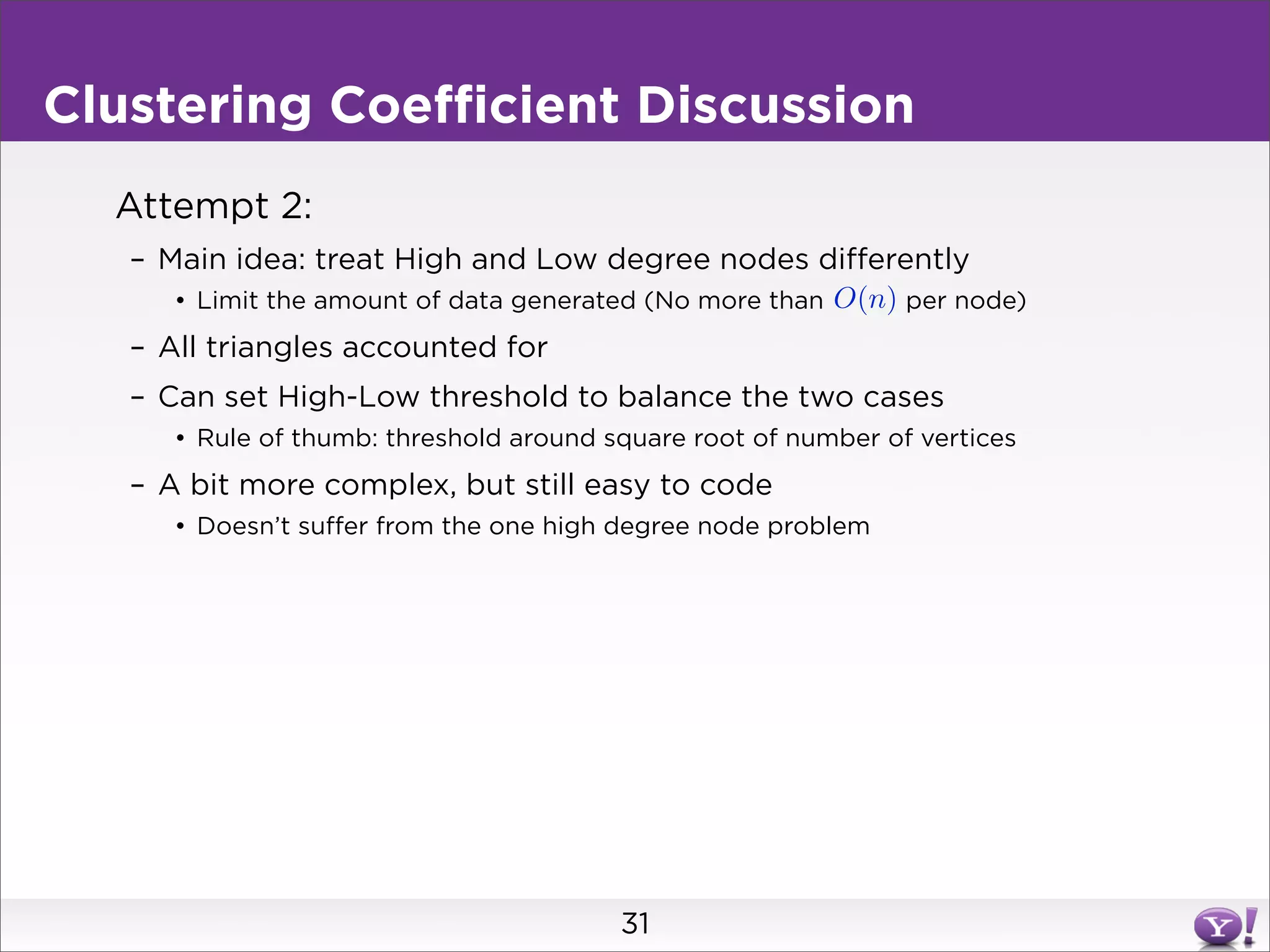Clustering Coefficient Discussion
  Attempt 2:
   – Main idea: treat High and Low degree nodes differently
      • Limit the amount of data generated (No more than O(n) per node)
   – All triangles accounted for
   – Can set High-Low threshold to balance the two cases
      • Rule of thumb: threshold around square root of number of vertices
   – A bit more complex, but still easy to code
      • Doesn’t suffer from the one high degree node problem




                                         31
 