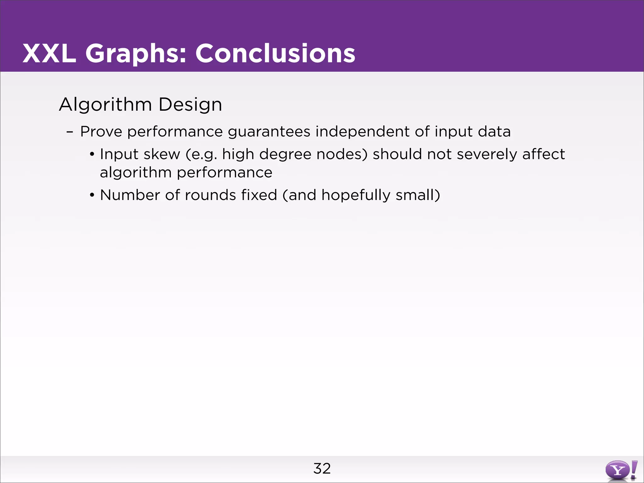 XXL Graphs: Conclusions
  Algorithm Design
   – Prove performance guarantees independent of input data
      • Input skew (e.g. high degree nodes) should not severely affect
        algorithm performance
      • Number of rounds fixed (and hopefully small)




                                    32
 
