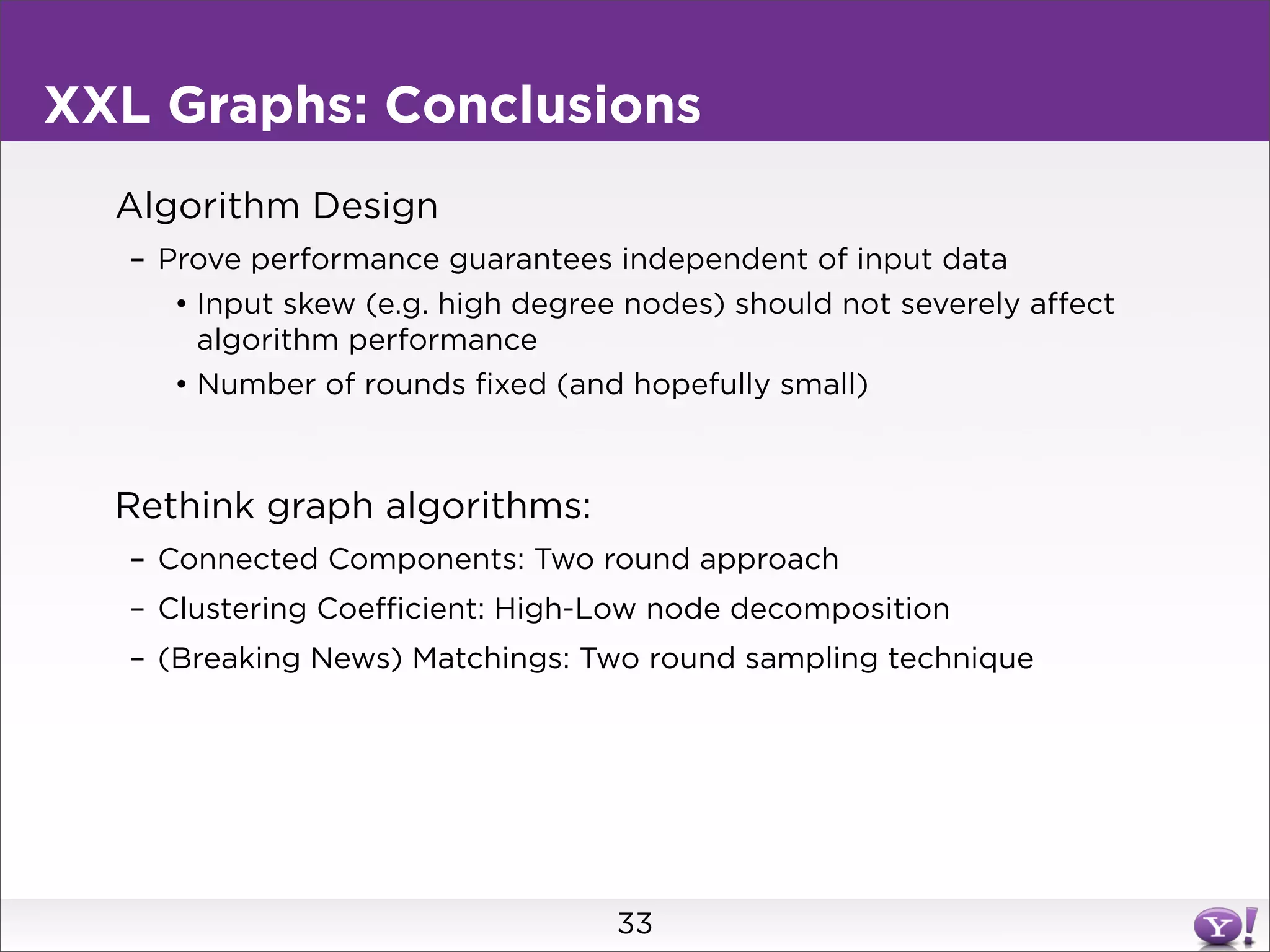 XXL Graphs: Conclusions
  Algorithm Design
   – Prove performance guarantees independent of input data
      • Input skew (e.g. high degree nodes) should not severely affect
        algorithm performance
      • Number of rounds fixed (and hopefully small)



  Rethink graph algorithms:
   – Connected Components: Two round approach
   – Clustering Coefficient: High-Low node decomposition
   – (Breaking News) Matchings: Two round sampling technique




                                    33
 