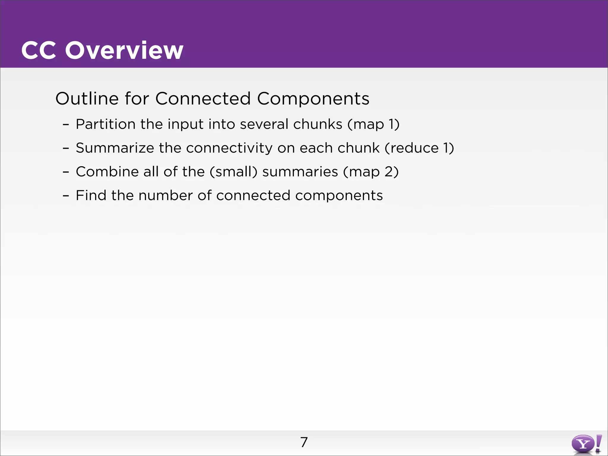CC Overview
  Outline for Connected Components
  – Partition the input into several chunks (map 1)
  – Summarize the connectivity on each chunk (reduce 1)
  – Combine all of the (small) summaries (map 2)
  – Find the number of connected components




                                    7
 