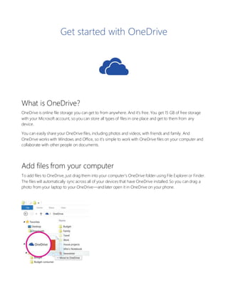 Get started with OneDrive
What is OneDrive?
OneDrive is online file storage you can get to from anywhere. And it’s free. You get 15 GB of free storage
with your Microsoft account, so you can store all types of files in one place and get to them from any
device.
You can easily share your OneDrive files, including photos and videos, with friends and family. And
OneDrive works with Windows and Office, so it’s simple to work with OneDrive files on your computer and
collaborate with other people on documents.
Add files from your computer
To add files to OneDrive, just drag them into your computer’s OneDrive folder using File Explorer or Finder.
The files will automatically sync across all of your devices that have OneDrive installed. So you can drag a
photo from your laptop to your OneDrive—and later open it in OneDrive on your phone.
 