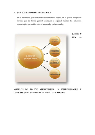 3. QUE SON LAS POLIZAS DE SEGUROS
Es el documento que instrumenta el contrato de seguro, en el que se reflejan las
normas que de forma general, particular o especial regulan las relaciones
contractuales convenidas entre el asegurador y el asegurador.
4. CITE Y
LEA 03
MODELOS DE POLIZAS (PERSONALES Y EMPRESARIALES) Y
COMENTE QUE COMPRENDE EL MODELO DE SEGURO
 