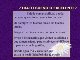 ¿TRATO BUENO O EXCELENTE?
Salude con amabilidad a toda
persona que entre en contacto con usted.
De siempre los buenos días o las buenas
tardes.
Póngase de pie cada vez que sea necesario.
Invite a los usuarios que visiten su oficina a
que tomen asiento para establecer el diálogo
o para esperar la gestión,
Brinde agua fría y cada vez que
exista la posibilidad brindar té o café.
 