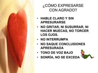 • HABLE CLARO Y SIN
APRESURARSE
• NO GRITAR, NI SUSURRAR, NI
HACER MUECAS, NO TORCER
LOS OJOS.
• NO INTERRUMPA
• NO SAQUE CONCLUSIONES
APRESURADA
• TONO DE VOZ BAJO
• SONRÍA, NO SE EXCEDA
¿CÓMO EXPRESARSE
CON AGRADO?
 