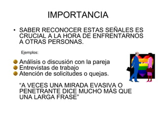 IMPORTANCIA
• SABER RECONOCER ESTAS SEÑALES ES
CRUCIAL A LA HORA DE ENFRENTARNOS
A OTRAS PERSONAS.
Ejemplos:
Análisis o discusión con la pareja
Entrevistas de trabajo
Atención de solicitudes o quejas.
“A VECES UNA MIRADA EVASIVA O
PENETRANTE DICE MUCHO MÁS QUE
UNA LARGA FRASE”
 