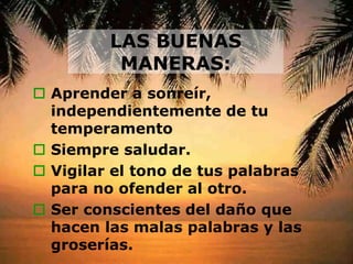 LAS BUENAS
MANERAS:
 Aprender a sonreír,
independientemente de tu
temperamento
 Siempre saludar.
 Vigilar el tono de tus palabras
para no ofender al otro.
 Ser conscientes del daño que
hacen las malas palabras y las
groserías.
 
