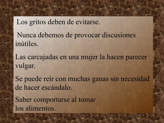 Los gritos deben de evitarse.
Nunca debemos de provocar discusiones
inútiles.
Las carcajadas en una mujer la hacen parecer
vulgar.
Se puede reír con muchas ganas sin necesidad
de hacer escándalo.
Saber comportarse al tomar
los alimentos.
 