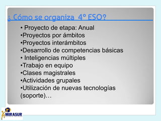 ¿ Cómo se organiza 4º ESO?
• Proyecto de etapa: Anual
•Proyectos por ámbitos
•Proyectos interámbitos
•Desarrollo de competencias básicas
• Inteligencias múltiples
•Trabajo en equipo
•Clases magistrales
•Actividades grupales
•Utilización de nuevas tecnologías
(soporte)…
 