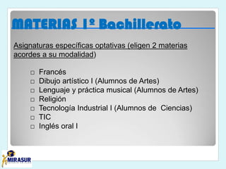 Asignaturas específicas optativas (eligen 2 materias
acordes a su modalidad)
□ Francés
□ Dibujo artístico I (Alumnos de Artes)
□ Lenguaje y práctica musical (Alumnos de Artes)
□ Religión
□ Tecnología Industrial I (Alumnos de Ciencias)
□ TIC
□ Inglés oral I
MATERIAS 1º Bachillerato
 