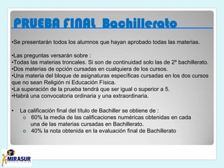 PRUEBA FINAL Bachillerato
•Se presentarán todos los alumnos que hayan aprobado todas las materias.
•Las preguntas versarán sobre :
•Todas las materias troncales. Si son de continuidad solo las de 2º bachillerato.
•Dos materias de opción cursadas en cualquiera de los cursos.
•Una materia del bloque de asignaturas específicas cursadas en los dos cursos
que no sean Religión ni Educación Física.
•La superación de la prueba tendrá que ser igual o superior a 5.
•Habrá una convocatoria ordinaria y una extraordinaria.
• La calificación final del título de Bachiller se obtiene de :
 60% la media de las calificaciones numéricas obtenidas en cada
una de las materias cursadas en Bachillerato.
 40% la nota obtenida en la evaluación final de Bachillerato
 