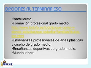 OPCIONES AL TERMINAR ESO
•Bachillerato.
•Formación profesional grado medio
http://www.todofp.es/todofp/que-como-y-
donde-estudiar/que-estudiar/familias/titulos-
loe.html
•Enseñanzas profesionales de artes plásticas
y diseño de grado medio.
•Enseñanzas deportivas de grado medio.
•Mundo laboral.
 
