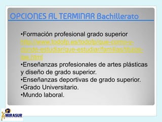 OPCIONES AL TERMINAR Bachillerato
•Formación profesional grado superior
http://www.todofp.es/todofp/que-como-y-
donde-estudiar/que-estudiar/familias/titulos-
loe.html
•Enseñanzas profesionales de artes plásticas
y diseño de grado superior.
•Enseñanzas deportivas de grado superior.
•Grado Universitario.
•Mundo laboral.
 