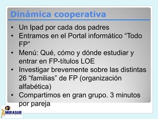 Dinámica cooperativa
• Un Ipad por cada dos padres
• Entramos en el Portal informático “Todo
FP”
• Menú: Qué, cómo y dónde estudiar y
entrar en FP-títulos LOE
• Investigar brevemente sobre las distintas
26 “familias” de FP (organización
alfabética)
• Compartimos en gran grupo. 3 minutos
por pareja
 