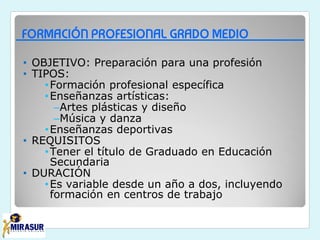 FORMACIÓN PROFESIONAL GRADO MEDIO
• OBJETIVO: Preparación para una profesión
• TIPOS:
•Formación profesional específica
•Enseñanzas artísticas:
–Artes plásticas y diseño
–Música y danza
•Enseñanzas deportivas
• REQUISITOS
•Tener el título de Graduado en Educación
Secundaria
• DURACIÓN
•Es variable desde un año a dos, incluyendo
formación en centros de trabajo
 