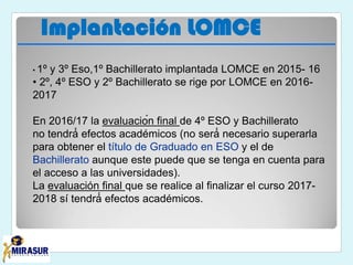 Implantación LOMCE
• 1º y 3º Eso,1º Bachillerato implantada LOMCE en 2015- 16
• 2º, 4º ESO y 2º Bachillerato se rige por LOMCE en 2016-
2017
En 2016/17 la evaluación final de 4º ESO y Bachillerato
no tendrá́ efectos académicos (no será́ necesario superarla
para obtener el título de Graduado en ESO y el de
Bachillerato aunque este puede que se tenga en cuenta para
el acceso a las universidades).
La evaluación final que se realice al finalizar el curso 2017-
2018 sí tendrá́ efectos académicos.
 