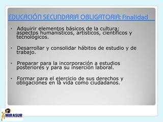 EDUCACIÓN SECUNDARIA OBLIGATORIA: Finalidad
• Adquirir elementos básicos de la cultura:
aspectos humanísticos, artísticos, científicos y
tecnológicos.
• Desarrollar y consolidar hábitos de estudio y de
trabajo.
• Preparar para la incorporación a estudios
posteriores y para su inserción laboral.
• Formar para el ejercicio de sus derechos y
obligaciones en la vida como ciudadanos.
 